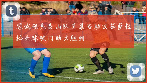 蓉城领先泰山队罗慕洛助攻茹萨轻松头球破门助力胜利