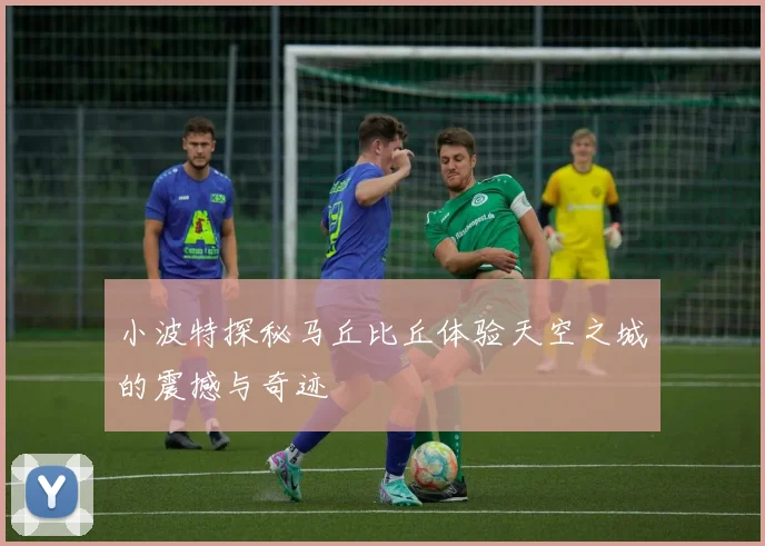 小波特探秘马丘比丘体验天空之城的震撼与奇迹