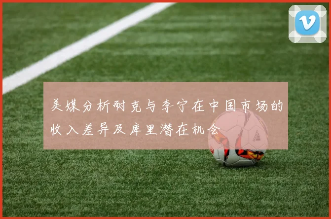 美媒分析耐克与李宁在中国市场的收入差异及库里潜在机会