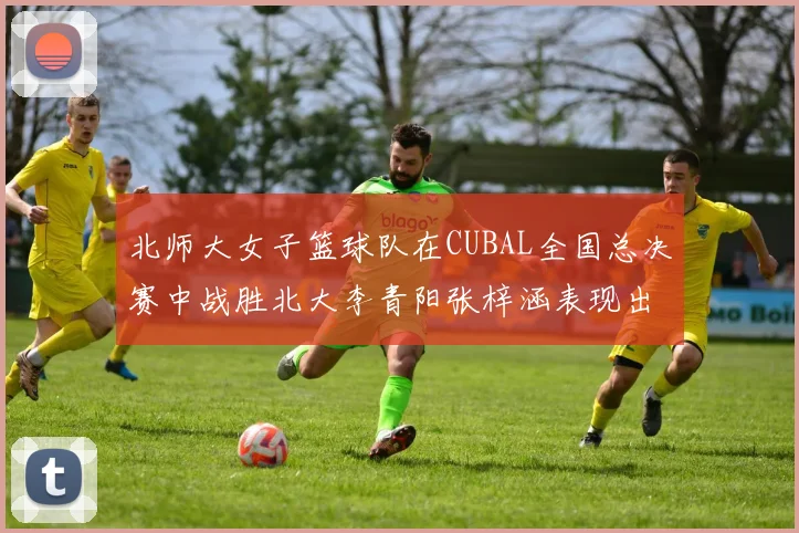 北师大女子篮球队在CUBAL全国总决赛中战胜北大李青阳张梓涵表现出色助力胜利