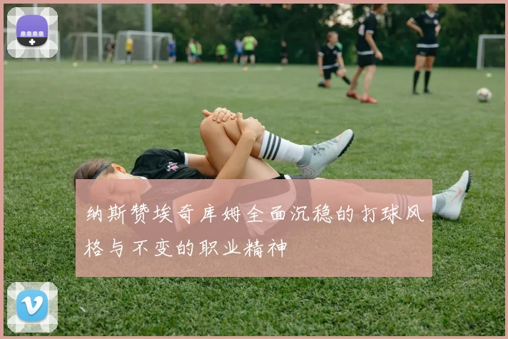 纳斯赞埃奇库姆全面沉稳的打球风格与不变的职业精神