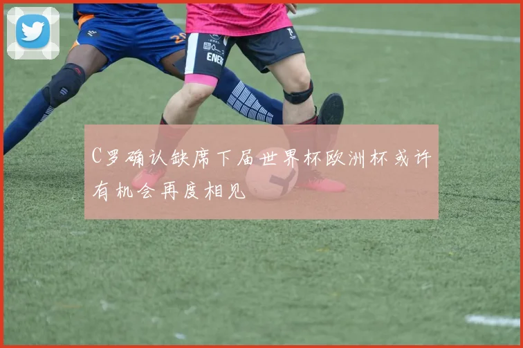 C罗确认缺席下届世界杯欧洲杯或许有机会再度相见