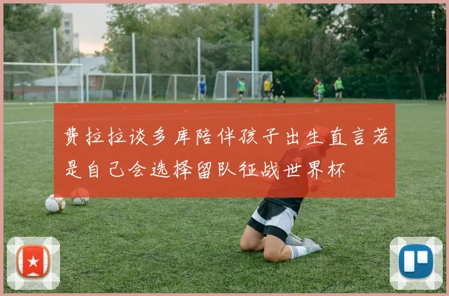 费拉拉谈多库陪伴孩子出生直言若是自己会选择留队征战世界杯
