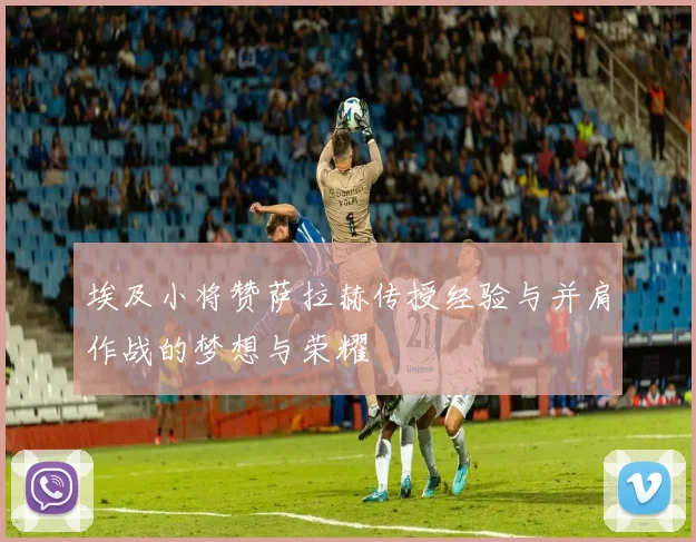 埃及小将赞萨拉赫传授经验与并肩作战的梦想与荣耀