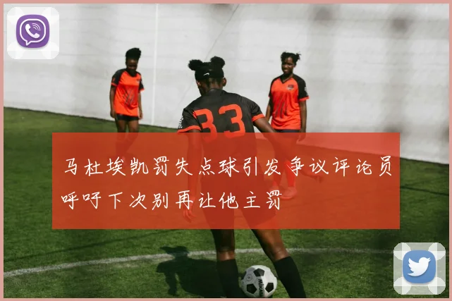 马杜埃凯罚失点球引发争议评论员呼吁下次别再让他主罚