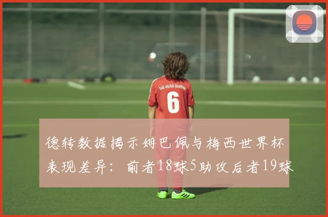 德转数据揭示姆巴佩与梅西世界杯表现差异：前者18球5助攻后者19球8助攻