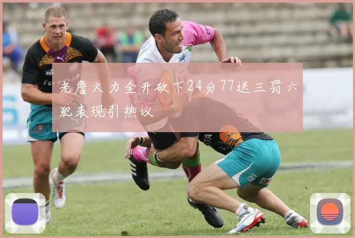 老詹火力全开砍下24分77送三罚六犯表现引热议