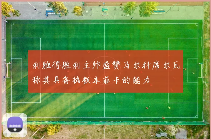 利雅得胜利主帅盛赞马尔科席尔瓦称其具备执教本菲卡的能力