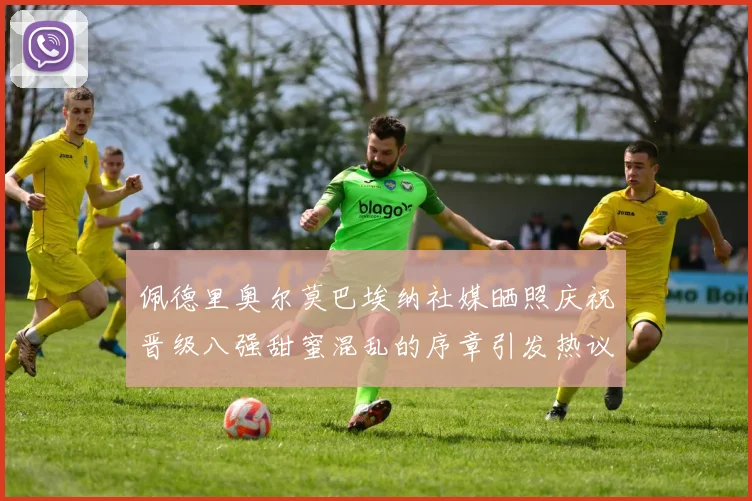 佩德里奥尔莫巴埃纳社媒晒照庆祝晋级八强甜蜜混乱的序章引发热议