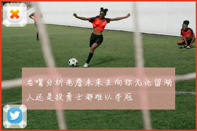 名嘴分析老詹未来去向称无论留湖人还是投勇士都难以夺冠