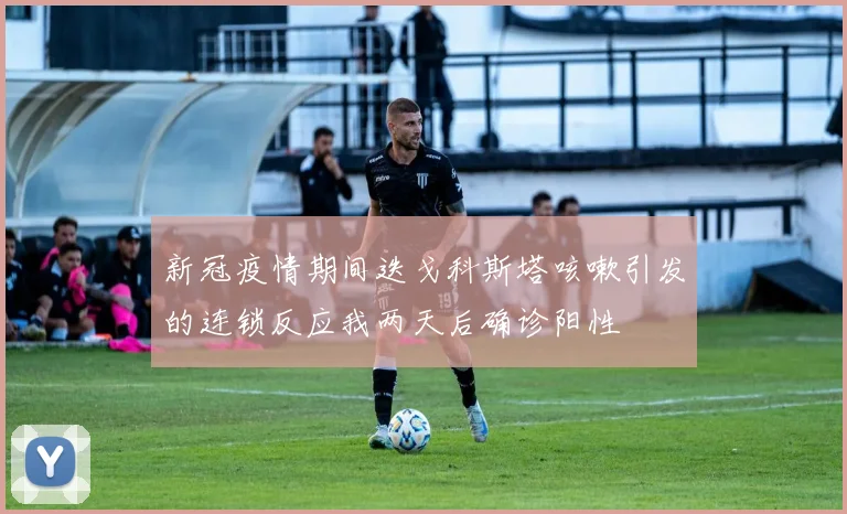 新冠疫情期间迭戈科斯塔咳嗽引发的连锁反应我两天后确诊阳性