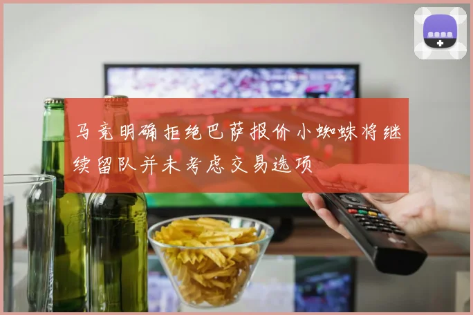 马竞明确拒绝巴萨报价小蜘蛛将继续留队并未考虑交易选项