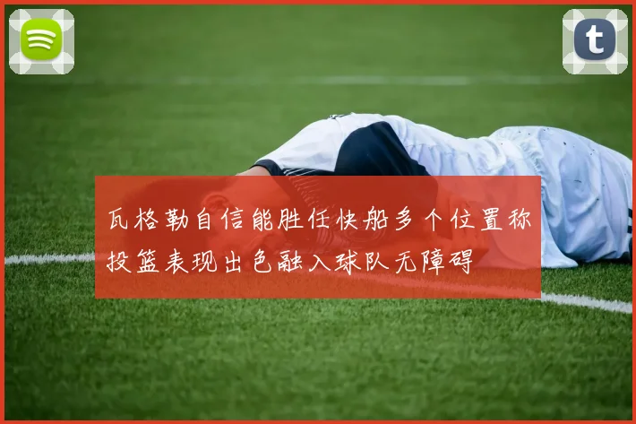 瓦格勒自信能胜任快船多个位置称投篮表现出色融入球队无障碍