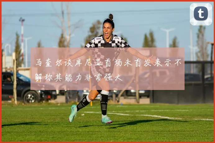 马奎尔谈库尼亚首场未首发表示不解称其能力非常强大