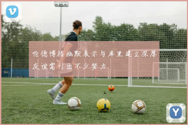 伦德博格幽默表示与库里建立深厚友谊需付出不少努力