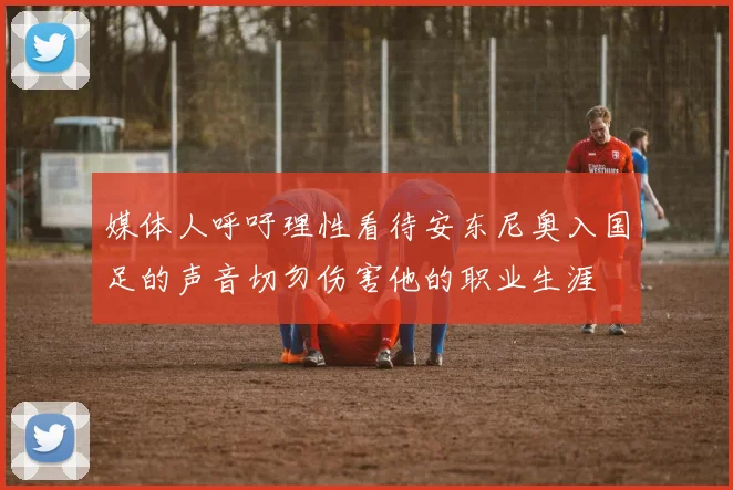 媒体人呼吁理性看待安东尼奥入国足的声音切勿伤害他的职业生涯