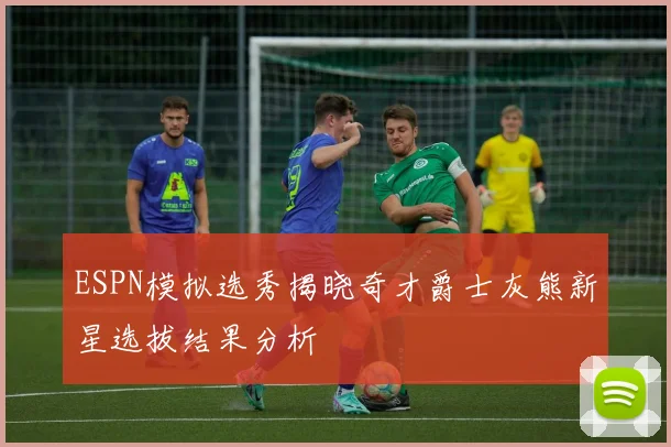 ESPN模拟选秀揭晓奇才爵士灰熊新星选拔结果分析