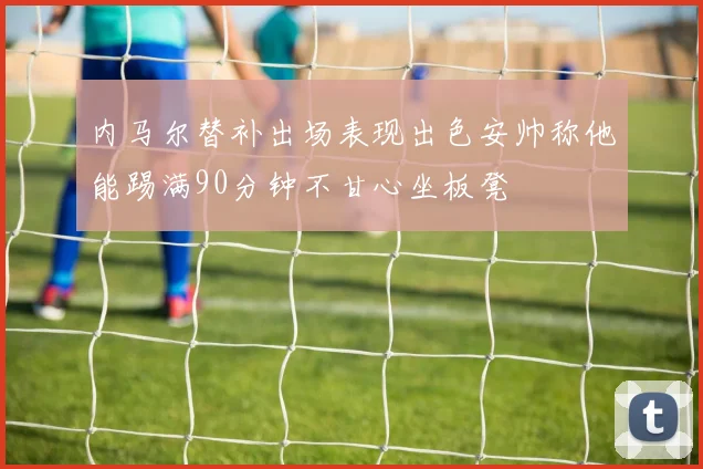 内马尔替补出场表现出色安帅称他能踢满90分钟不甘心坐板凳