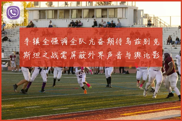 李镇全强调全队亢奋期待乌兹别克斯坦之战需屏蔽外界声音与舆论影响