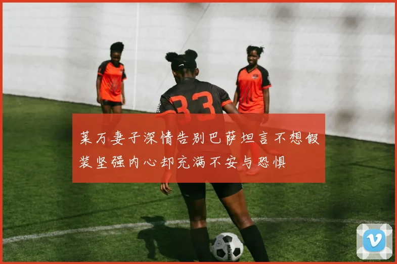 莱万妻子深情告别巴萨坦言不想假装坚强内心却充满不安与恐惧