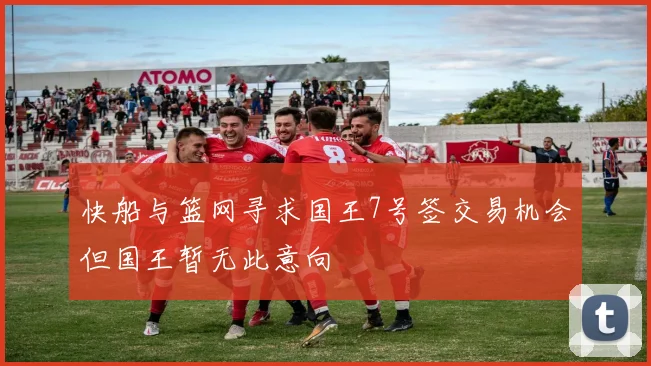 快船与篮网寻求国王7号签交易机会但国王暂无此意向