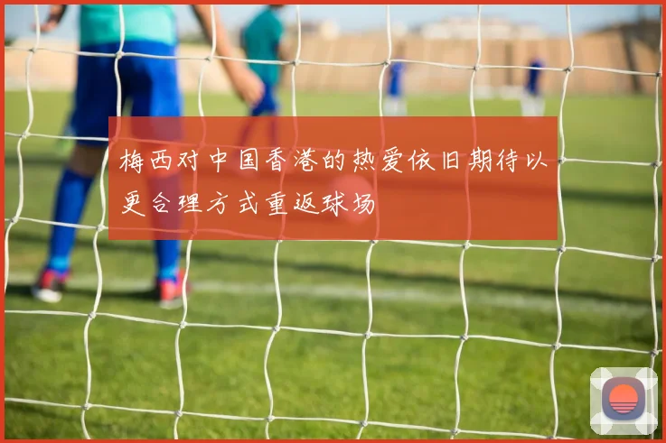 梅西对中国香港的热爱依旧期待以更合理方式重返球场
