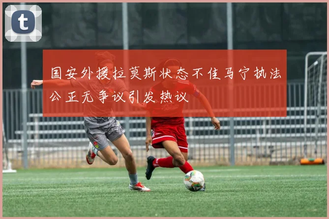 国安外援拉莫斯状态不佳马宁执法公正无争议引发热议